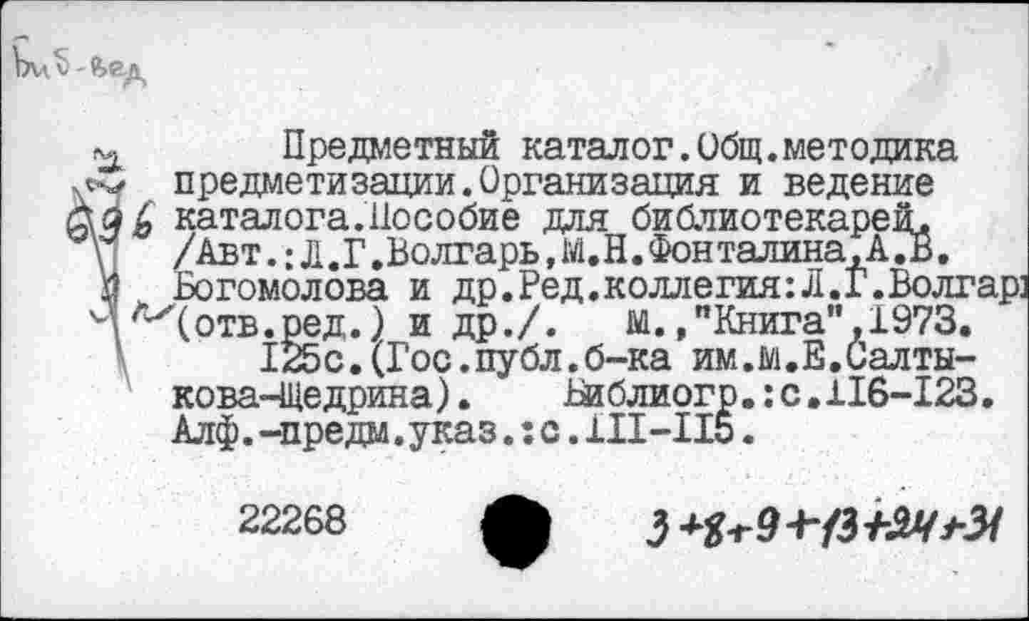 ﻿Предметный каталог.Общ.методика предметизации.Организация и ведение
каталога.Пособие для библиотекарей.
\	/Авт.: Л.Г .Волгарь, М.Н.Фонталина,А .В.
I _ Богомолова и др.Ред,коллегия:Л.Г.Волгар: 'ДЛх(отв.ред.) и др./.	м.,"Книга”.1973.
125с.(Гос.публ.б-ка им.м.Е.Салтыкова-Щедрина) .	Риблиогр.:с.116-123.
Алф.-предм.указ.;с.111-115.
22268 ф